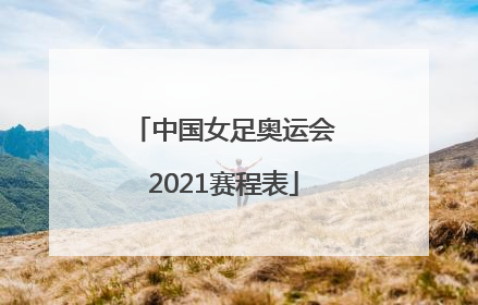 「中国女足奥运会2021赛程表」中国女足奥运会2021赛程表现场直播